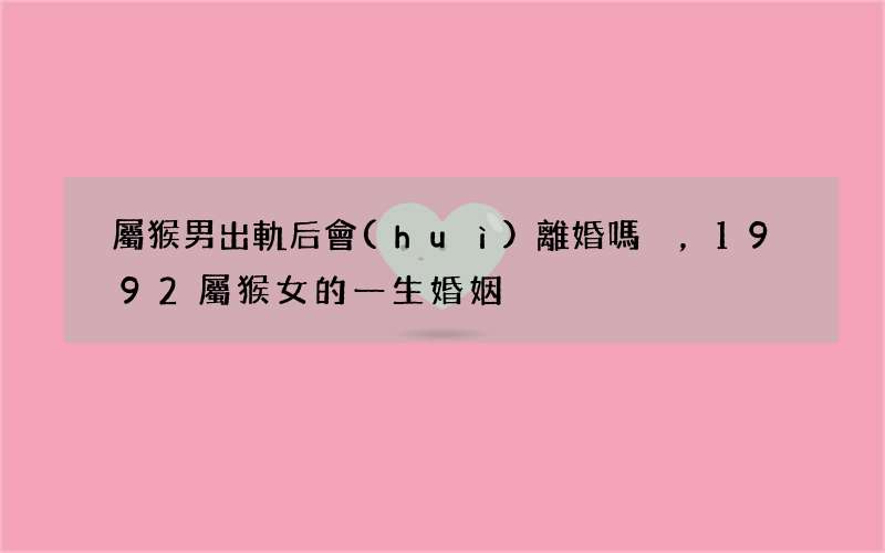 屬猴男出軌后會(huì)離婚嗎，1992屬猴女的一生婚姻